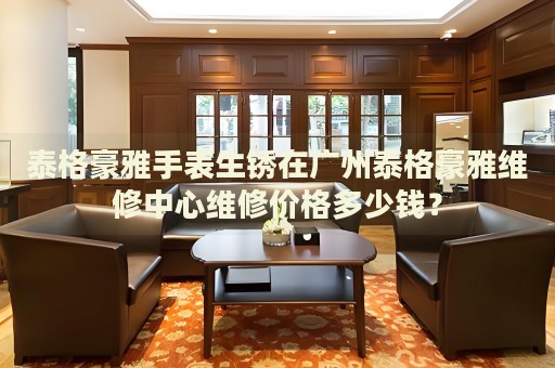 泰格豪雅手表生銹在廣州泰格豪雅維修中心維修價格多少錢？