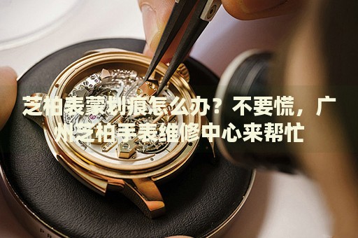 芝柏表蒙劃痕怎么辦？不要慌，廣州芝柏手表維修中心來幫忙