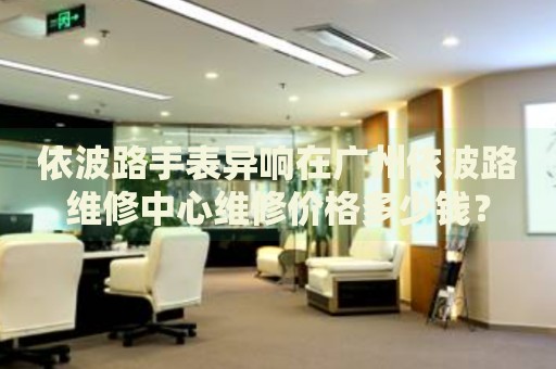 依波路手表異響在廣州依波路維修中心維修價格多少錢？