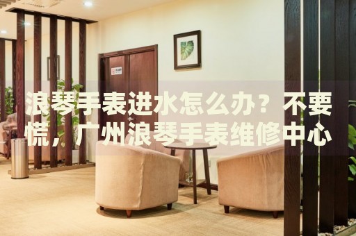 浪琴手表進水怎么辦？不要慌，廣州浪琴手表維修中心來幫忙