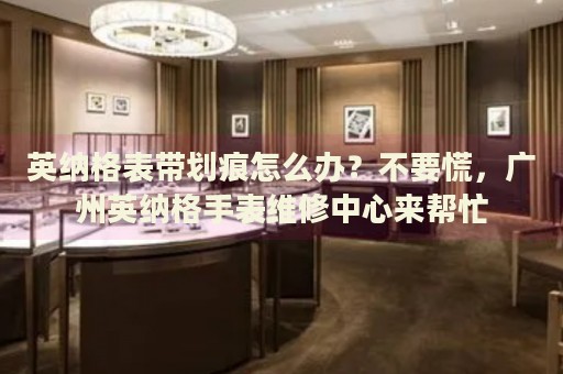英納格表帶劃痕怎么辦？不要慌，廣州英納格手表維修中心來幫忙