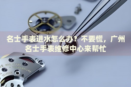 名士手表進(jìn)水怎么辦？不要慌，廣州名士手表維修中心來幫忙
