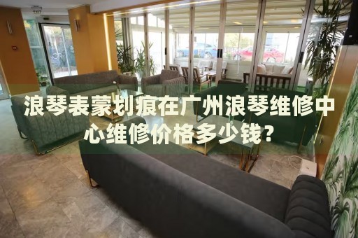 浪琴表蒙劃痕在廣州浪琴維修中心維修價(jià)格多少錢？