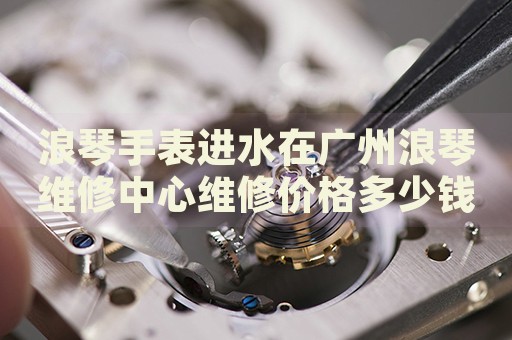 浪琴手表進(jìn)水在廣州浪琴維修中心維修價(jià)格多少錢？