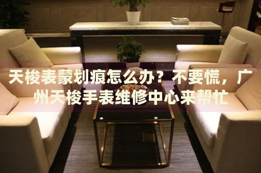 天梭表蒙劃痕怎么辦？不要慌，廣州天梭手表維修中心來幫忙