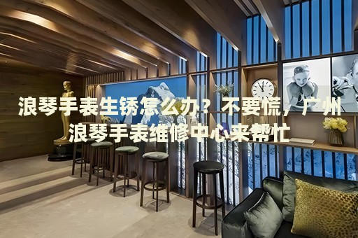 浪琴手表生銹怎么辦？不要慌，廣州浪琴手表維修中心來幫忙
