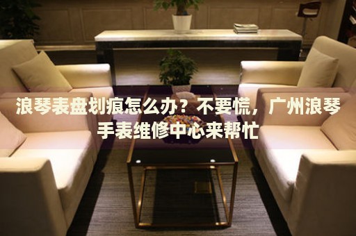 浪琴表盤劃痕怎么辦？不要慌，廣州浪琴手表維修中心來幫忙