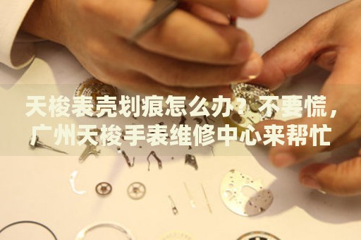 天梭表殼劃痕怎么辦？不要慌，廣州天梭手表維修中心來幫忙