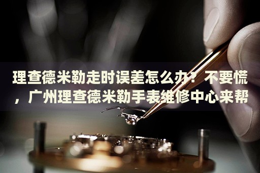 理查德米勒走時誤差怎么辦？不要慌，廣州理查德米勒手表維修中心來幫忙