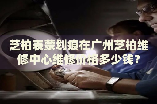 芝柏表蒙劃痕在廣州芝柏維修中心維修價格多少錢？