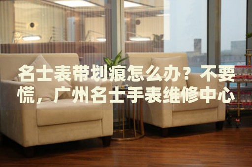 名士表帶劃痕怎么辦？不要慌，廣州名士手表維修中心來幫忙
