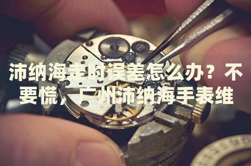 沛納海走時誤差怎么辦？不要慌，廣州沛納海手表維修中心來幫忙