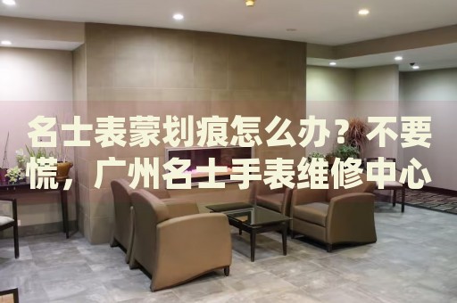 名士表蒙劃痕怎么辦？不要慌，廣州名士手表維修中心來幫忙
