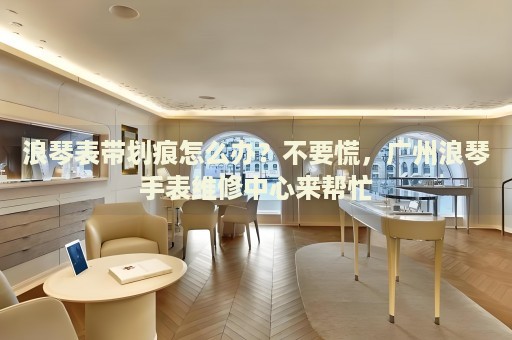 浪琴表帶劃痕怎么辦？不要慌，廣州浪琴手表維修中心來幫忙