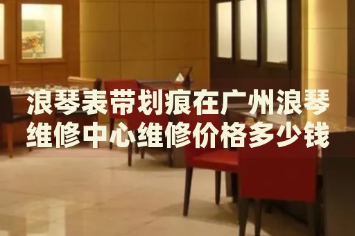 浪琴表帶劃痕在廣州浪琴維修中心維修價(jià)格多少錢？