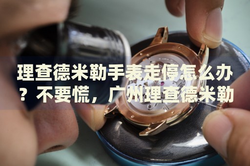 理查德米勒手表走停怎么辦？不要慌，廣州理查德米勒手表維修中心來幫忙