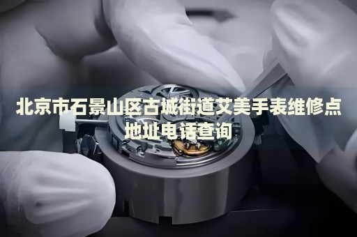 北京市石景山區古城街道艾美手表維修點地址電話查詢