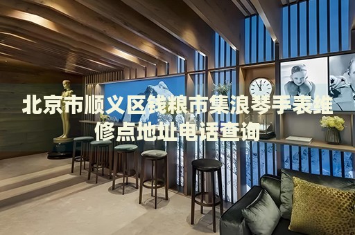 北京市順義區錢糧市集浪琴手表維修點地址電話查詢