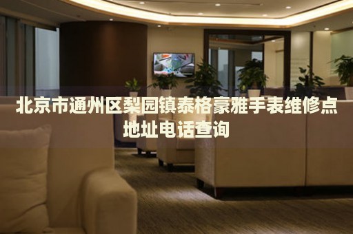 北京市通州區梨園鎮泰格豪雅手表維修點地址電話查詢