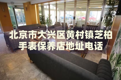 北京市大興區(qū)黃村鎮(zhèn)芝柏手表保養(yǎng)店地址電話
