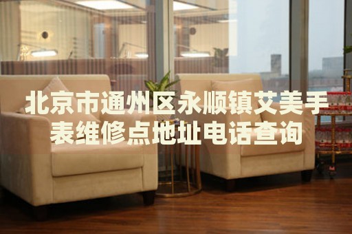 北京市通州區永順鎮艾美手表維修點地址電話查詢