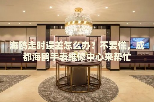 海鷗走時誤差怎么辦？不要慌，成都海鷗手表維修中心來幫忙