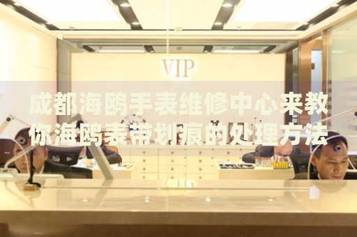 成都海鷗手表維修中心來教你海鷗表帶劃痕的處理方法都有哪些？