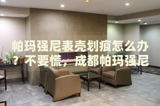 帕瑪強尼表殼劃痕怎么辦？不要慌，成都帕瑪強尼手表維修中心來幫忙