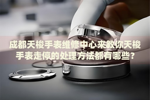 成都天梭手表維修中心來教你天梭手表走停的處理方法都有哪些？