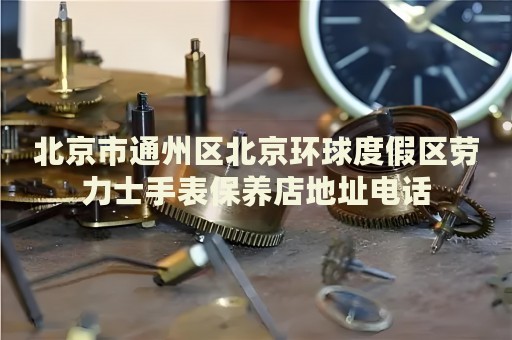 北京市通州區北京環球度假區勞力士手表保養店地址電話