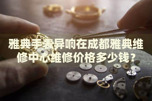 雅典手表異響在成都雅典維修中心維修價格多少錢？