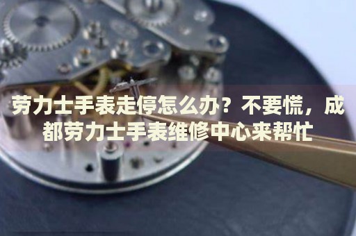 勞力士手表走停怎么辦？不要慌，成都勞力士手表維修中心來幫忙