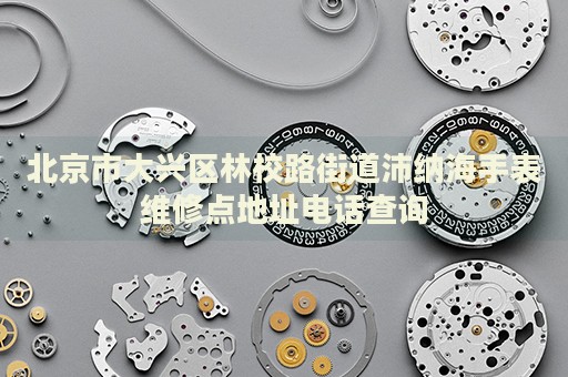 北京市大興區林校路街道沛納海手表維修點地址電話查詢