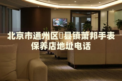 北京市通州區(qū)漷縣鎮(zhèn)蕭邦手表保養(yǎng)店地址電話