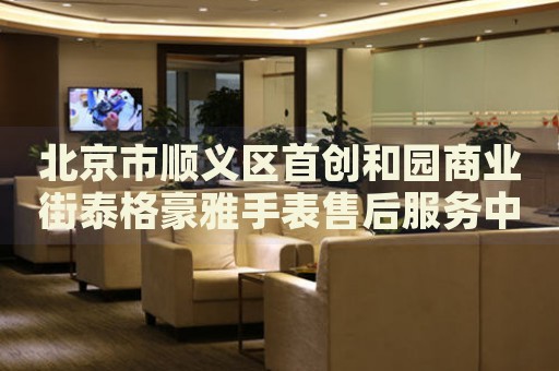 北京市順義區(qū)首創(chuàng)和園商業(yè)街泰格豪雅手表售后服務(wù)中心