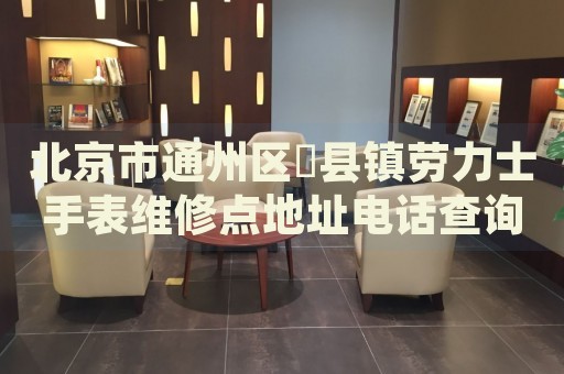 北京市通州區(qū)漷縣鎮(zhèn)勞力士手表維修點(diǎn)地址電話查詢