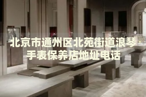 北京市通州區(qū)北苑街道浪琴手表保養(yǎng)店地址電話