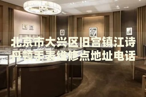 北京市大興區舊宮鎮江詩丹頓手表維修點地址電話查詢