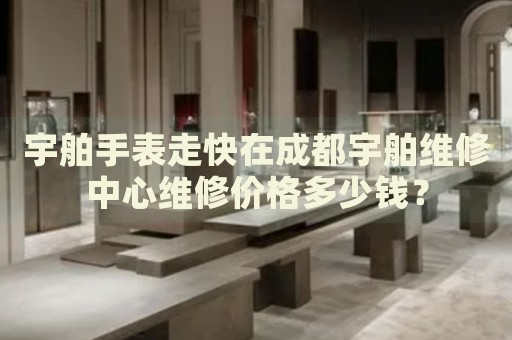 宇舶手表走快在成都宇舶維修中心維修價格多少錢？
