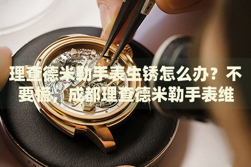 理查德米勒手表生銹怎么辦？不要慌，成都理查德米勒手表維修中心來幫忙