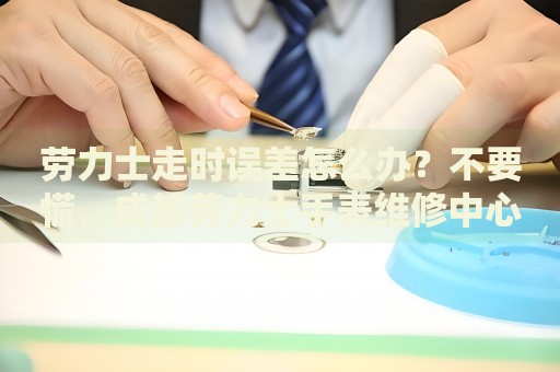 勞力士走時誤差怎么辦？不要慌，成都勞力士手表維修中心來幫忙