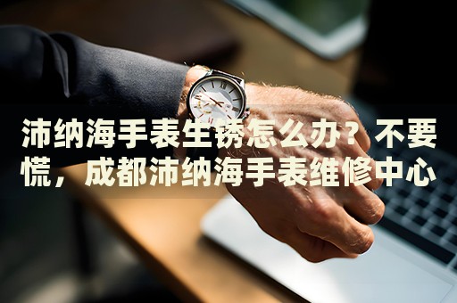 沛納海手表生銹怎么辦？不要慌，成都沛納海手表維修中心來幫忙