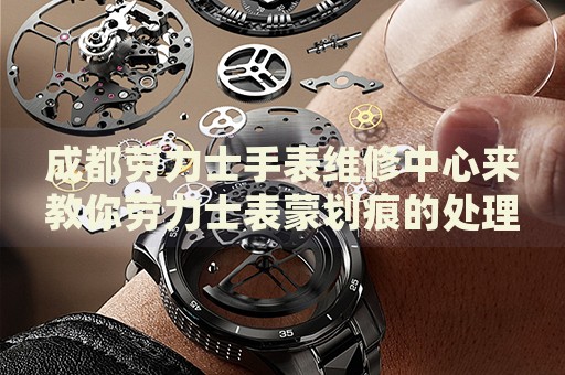 成都勞力士手表維修中心來教你勞力士表蒙劃痕的處理方法都有哪些？