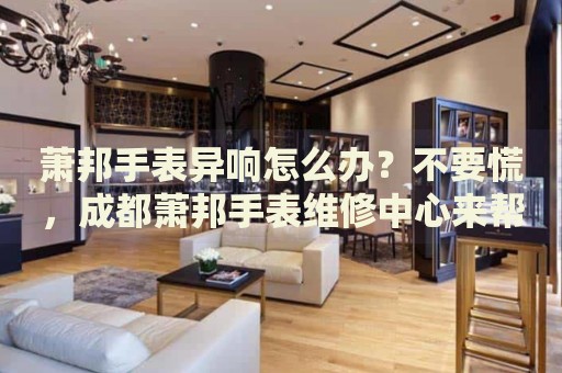 蕭邦手表異響怎么辦？不要慌，成都蕭邦手表維修中心來幫忙