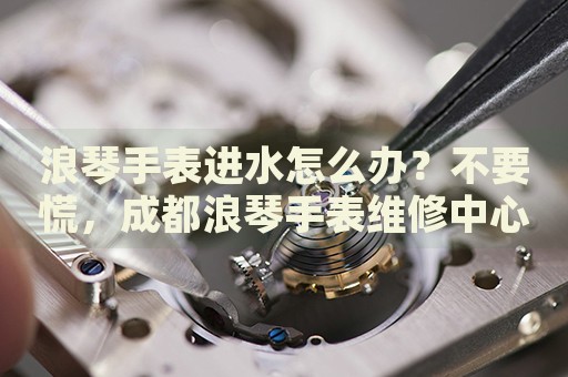 浪琴手表進水怎么辦？不要慌，成都浪琴手表維修中心來幫忙
