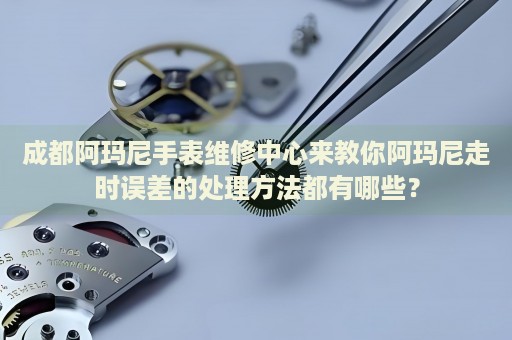 成都阿瑪尼手表維修中心來教你阿瑪尼走時誤差的處理方法都有哪些？