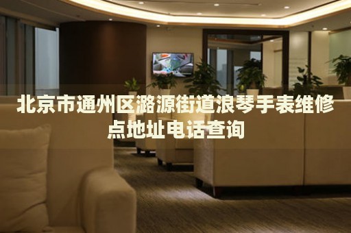 北京市通州區潞源街道浪琴手表維修點地址電話查詢
