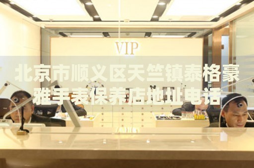 北京市順義區天竺鎮泰格豪雅手表保養店地址電話
