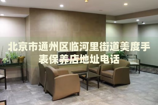 北京市通州區臨河里街道美度手表保養店地址電話