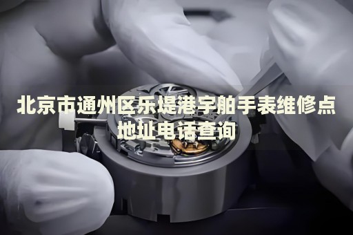 北京市通州區樂堤港宇舶手表維修點地址電話查詢